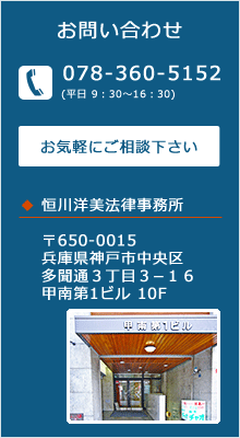 お問い合わせ　TEL 078-360-5152　平日9：30～16：30　お気軽にご相談下さい　恒川洋美法律事務所　〒650-0015　兵庫県神戸市中央区多聞通３丁目３−１６甲南第1ビル 10F